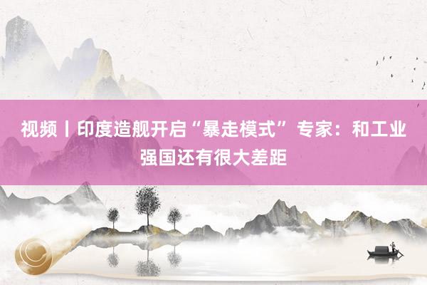 视频丨印度造舰开启“暴走模式” 专家：和工业强国还有很大差距