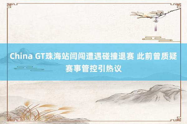 China GT珠海站闫闯遭遇碰撞退赛 此前曾质疑赛事管控引热议