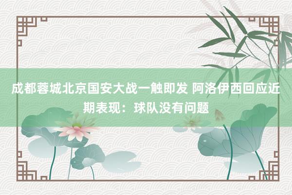 成都蓉城北京国安大战一触即发 阿洛伊西回应近期表现：球队没有问题