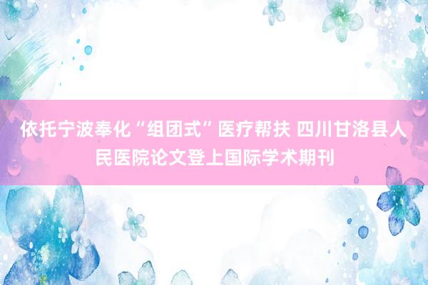 依托宁波奉化“组团式”医疗帮扶 四川甘洛县人民医院论文登上国际学术期刊