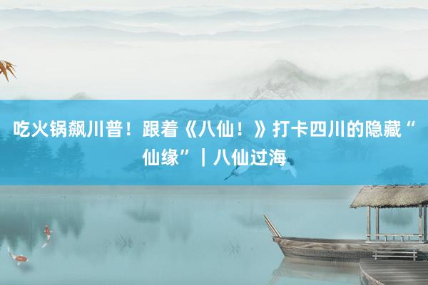 吃火锅飙川普！跟着《八仙！》打卡四川的隐藏“仙缘”｜八仙过海