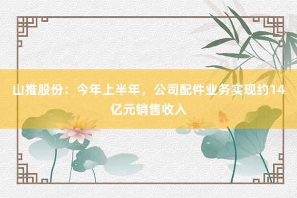 山推股份：今年上半年，公司配件业务实现约14亿元销售收入