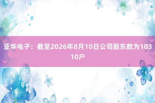 亚华电子：截至2026年8月10日公司股东数为10310户