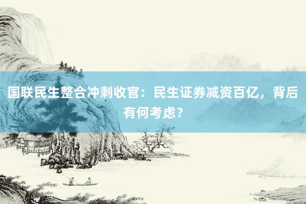 国联民生整合冲刺收官：民生证券减资百亿，背后有何考虑？