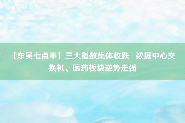 【东吴七点半】三大指数集体收跌   数据中心交换机、医药板块逆势走强