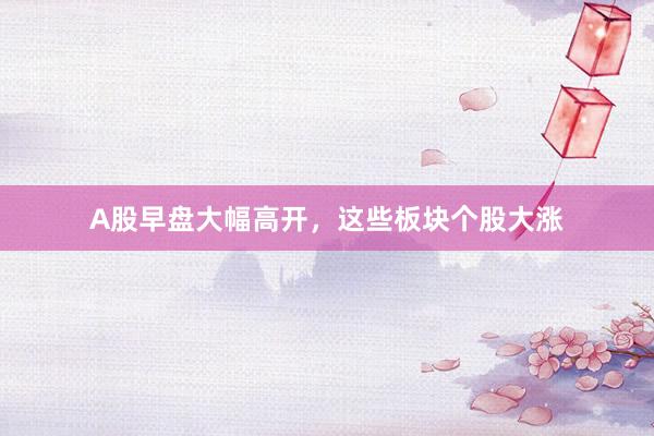 A股早盘大幅高开，这些板块个股大涨