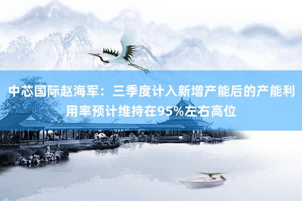 中芯国际赵海军：三季度计入新增产能后的产能利用率预计维持在95%左右高位