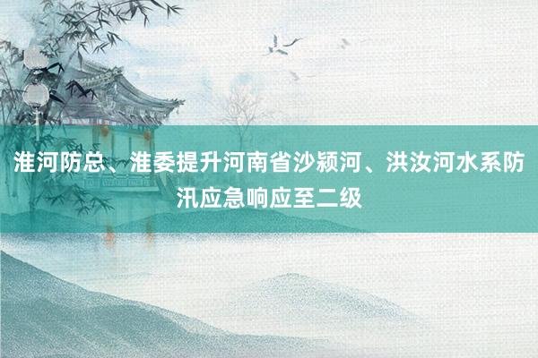 淮河防总、淮委提升河南省沙颍河、洪汝河水系防汛应急响应至二级
