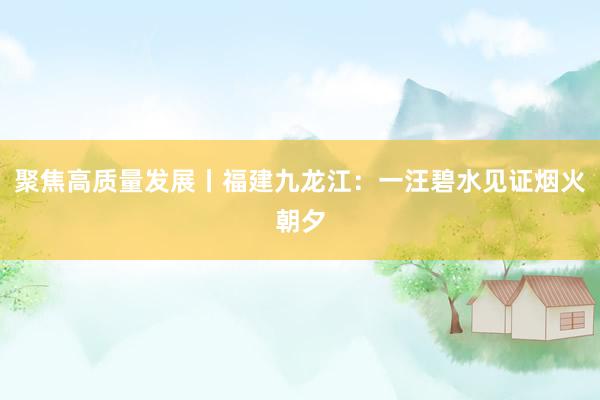 聚焦高质量发展丨福建九龙江：一汪碧水见证烟火朝夕