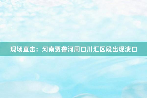 现场直击：河南贾鲁河周口川汇区段出现溃口