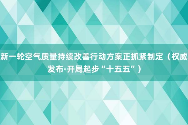 新一轮空气质量持续改善行动方案正抓紧制定(权威发布·开局起步“十五五”)