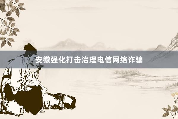 安徽强化打击治理电信网络诈骗