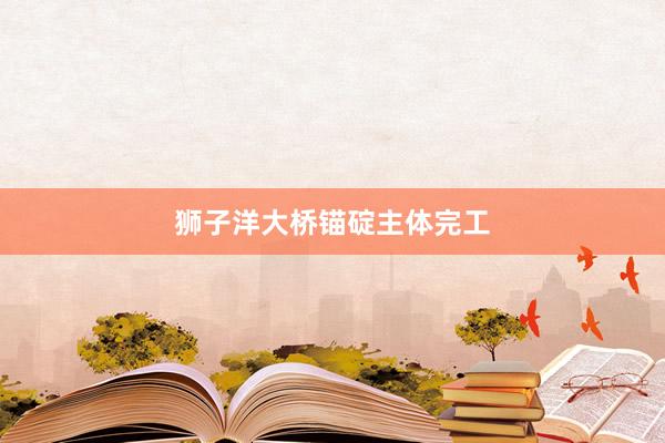 狮子洋大桥锚碇主体完工