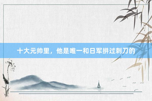 十大元帅里，他是唯一和日军拼过刺刀的