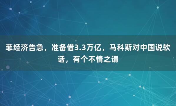 菲经济告急，准备借3.3万亿，马科斯对中国说软话，有个不情之请