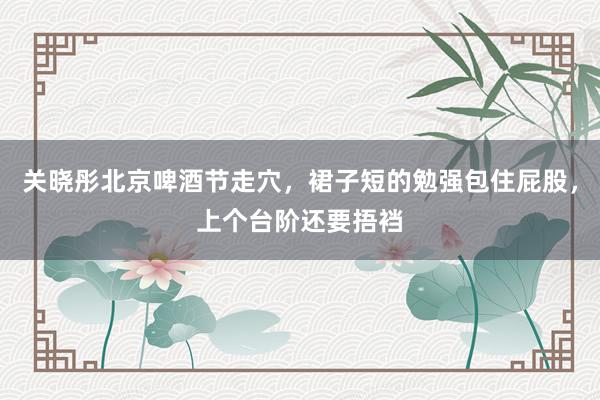 关晓彤北京啤酒节走穴，裙子短的勉强包住屁股，上个台阶还要捂裆