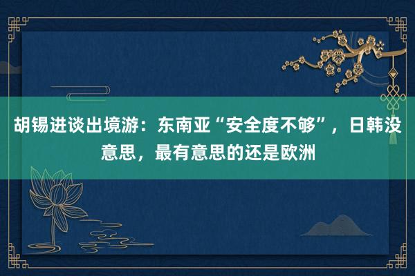 胡锡进谈出境游：东南亚“安全度不够”，日韩没意思，最有意思的还是欧洲
