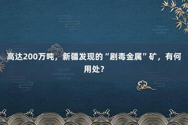 高达200万吨，新疆发现的“剧毒金属”矿，有何用处？
