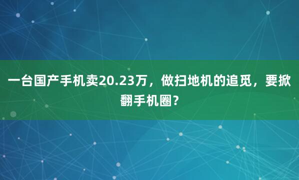 一台国产手机卖20.23万，做扫地机的追觅，要掀翻手机圈？