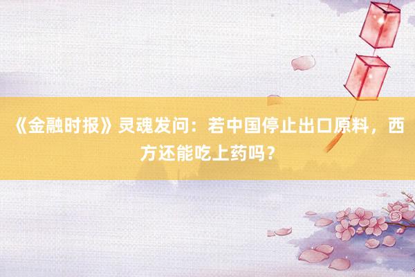 《金融时报》灵魂发问：若中国停止出口原料，西方还能吃上药吗？