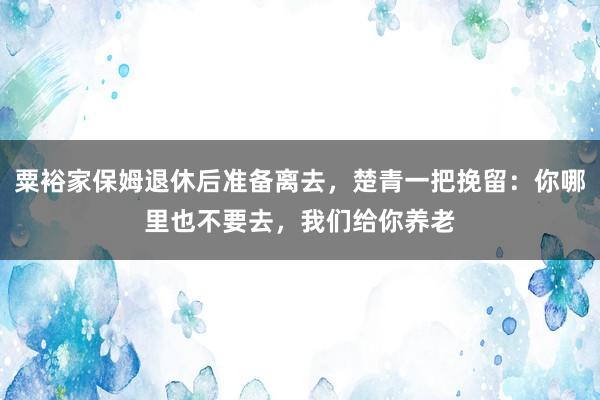 粟裕家保姆退休后准备离去，楚青一把挽留：你哪里也不要去，我们给你养老