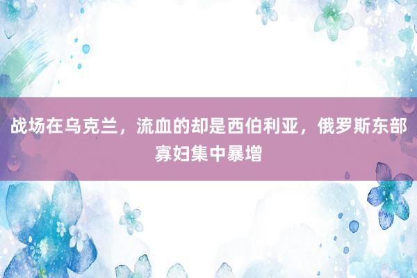 战场在乌克兰，流血的却是西伯利亚，俄罗斯东部寡妇集中暴增