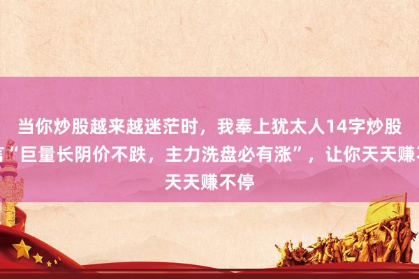 当你炒股越来越迷茫时，我奉上犹太人14字炒股箴言“巨量长阴价不跌，主力洗盘必有涨”，让你天天赚不停