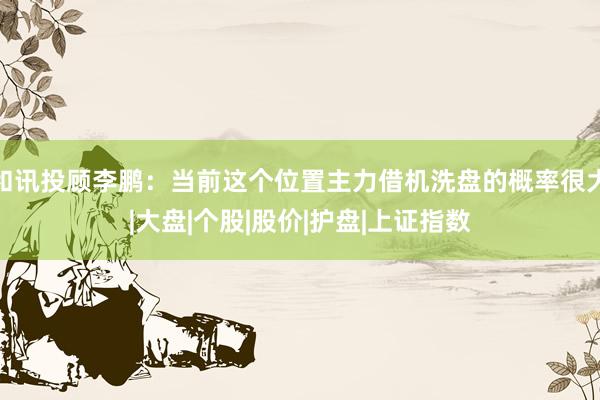 和讯投顾李鹏：当前这个位置主力借机洗盘的概率很大|大盘|个股|股价|护盘|上证指数