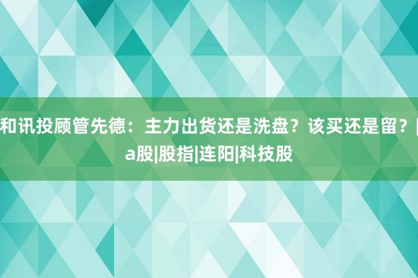 和讯投顾管先德：主力出货还是洗盘？该买还是留？|a股|股指|连阳|科技股