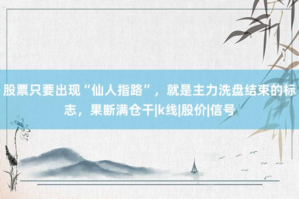 股票只要出现“仙人指路”，就是主力洗盘结束的标志，果断满仓干|k线|股价|信号