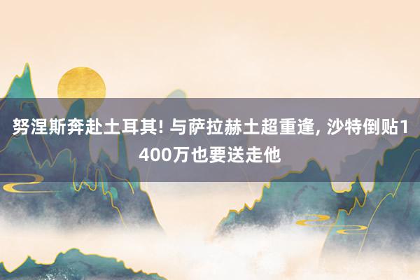 努涅斯奔赴土耳其! 与萨拉赫土超重逢, 沙特倒贴1400万也要送走他