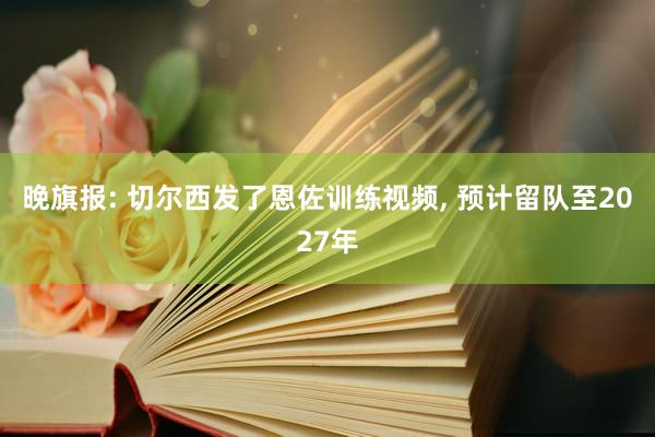 晚旗报: 切尔西发了恩佐训练视频, 预计留队至2027年