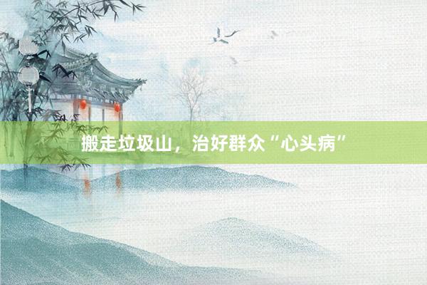 搬走垃圾山，治好群众“心头病”
