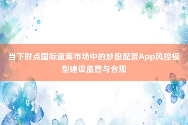当下时点国际蓝筹市场中的炒股配资App风控模型建设监管与合规