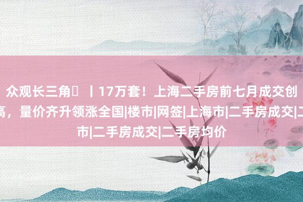 众观长三角⑲丨17万套！上海二手房前七月成交创近五年新高，量价齐升领涨全国|楼市|网签|上海市|二手房成交|二手房均价