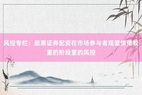 风控专栏：股票证券配资在市场参与者观望情绪较重的阶段里的风控