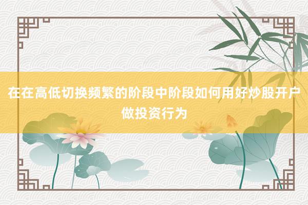 在在高低切换频繁的阶段中阶段如何用好炒股开户做投资行为