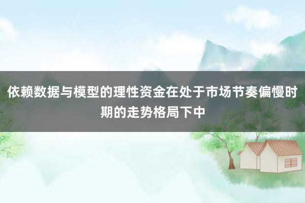依赖数据与模型的理性资金在处于市场节奏偏慢时期的走势格局下中
