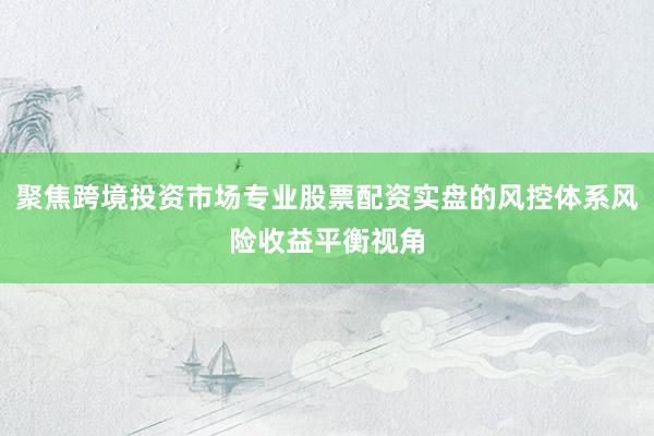 聚焦跨境投资市场专业股票配资实盘的风控体系风险收益平衡视角