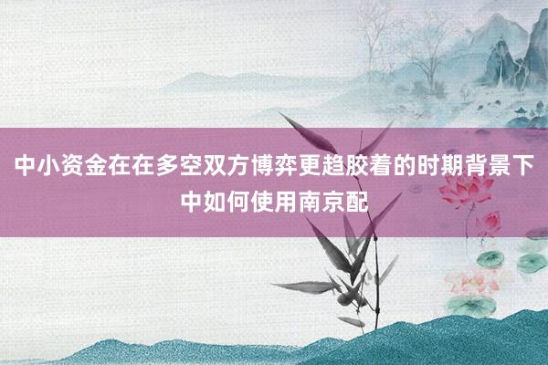 中小资金在在多空双方博弈更趋胶着的时期背景下中如何使用南京配