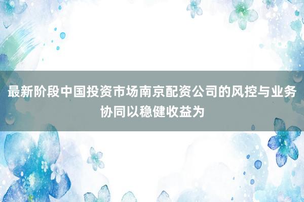 最新阶段中国投资市场南京配资公司的风控与业务协同以稳健收益为