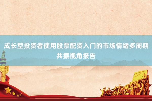 成长型投资者使用股票配资入门的市场情绪多周期共振视角报告