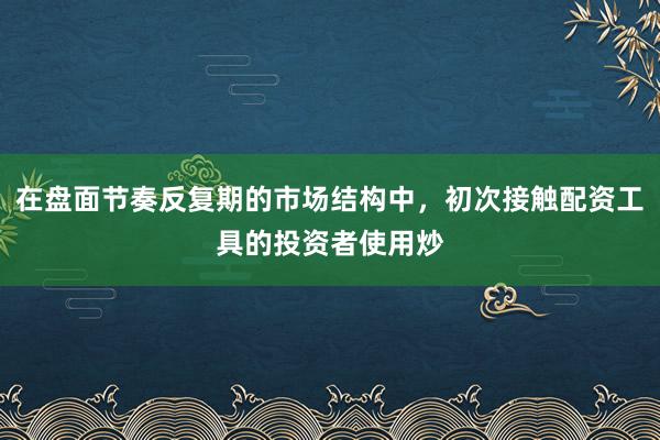 在盘面节奏反复期的市场结构中,初次接触配资工具的投资者使用炒