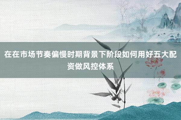 在在市场节奏偏慢时期背景下阶段如何用好五大配资做风控体系