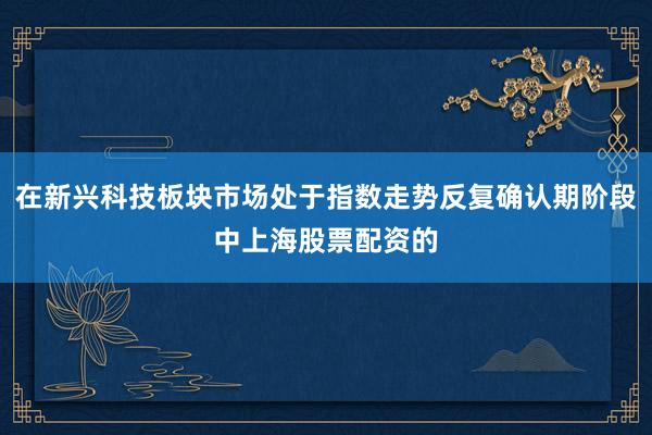 在新兴科技板块市场处于指数走势反复确认期阶段中上海股票配资的