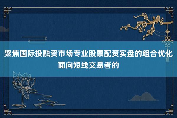 聚焦国际投融资市场专业股票配资实盘的组合优化面向短线交易者的