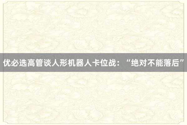 优必选高管谈人形机器人卡位战：“绝对不能落后”