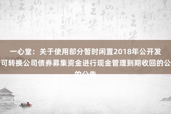 一心堂：关于使用部分暂时闲置2018年公开发行可转换公司债券募集资金进行现金管理到期收回的公告