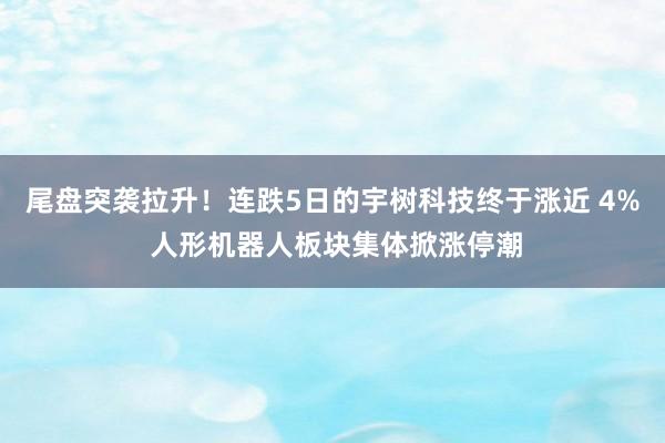 尾盘突袭拉升！连跌5日的宇树科技终于涨近 4% 人形机器人板块集体掀涨停潮