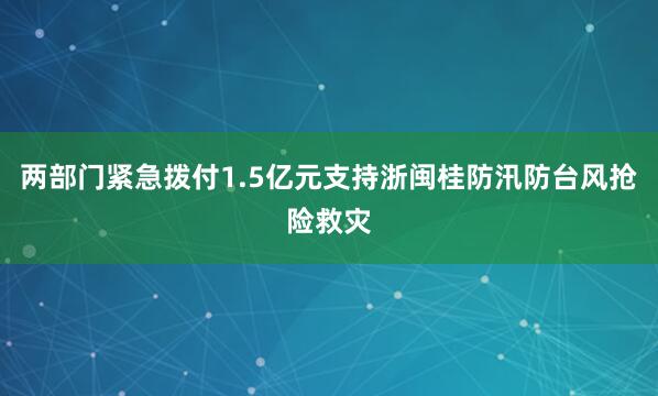 两部门紧急拨付1.5亿元支持浙闽桂防汛防台风抢险救灾